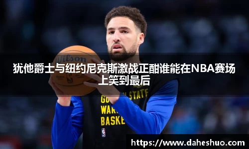 犹他爵士与纽约尼克斯激战正酣谁能在NBA赛场上笑到最后